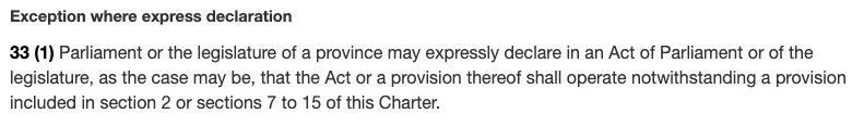 33 (1) Parliament or the legislature of a province may expressly declare in an Act of Parliament or of the legislature, as the case may be, that the Act or a provision thereof shall operate notwithstanding a provision included in section 2 or sections 7 to 15 of this Charter.